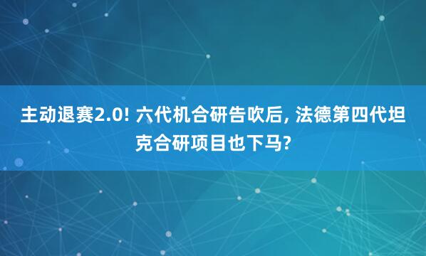 主动退赛2.0! 六代机合研告吹后, 法德第四代坦克合研项目也下马?