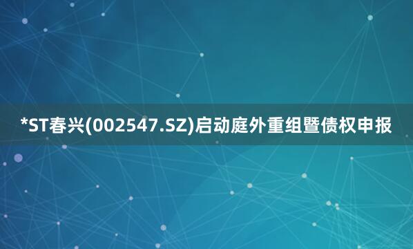*ST春兴(002547.SZ)启动庭外重组暨债权申报