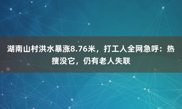 湖南山村洪水暴涨8.76米，打工人全网急呼：热搜没它，仍有老人失联