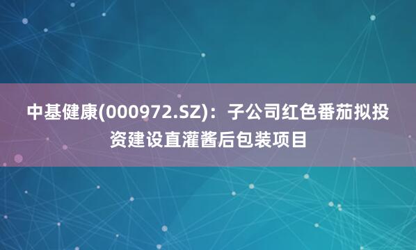 中基健康(000972.SZ)：子公司红色番茄拟投资建设直灌酱后包装项目