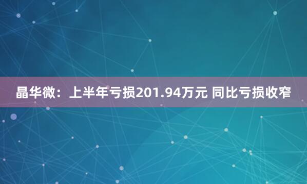 晶华微：上半年亏损201.94万元 同比亏损收窄