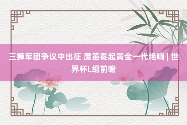 三狮军团争议中出征 魔笛奏起黄金一代绝响 | 世界杯L组前瞻