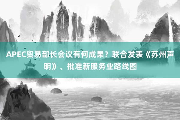 APEC贸易部长会议有何成果？联合发表《苏州声明》、批准新服务业路线图