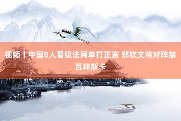 视频丨中国8人晋级法网单打正赛 郑钦文将对阵赫瓦林斯卡