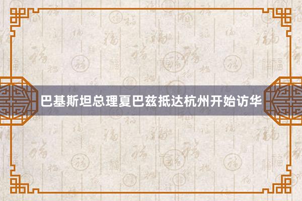 巴基斯坦总理夏巴兹抵达杭州开始访华