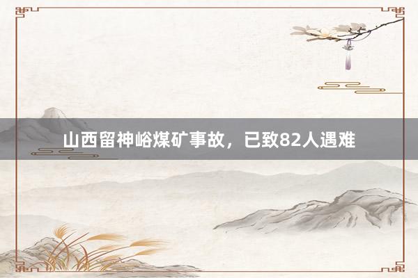 山西留神峪煤矿事故，已致82人遇难