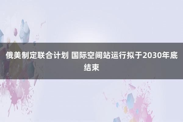 俄美制定联合计划 国际空间站运行拟于2030年底结束