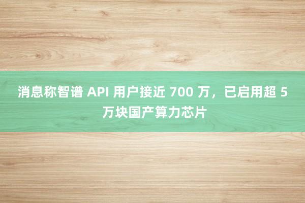 消息称智谱 API 用户接近 700 万，已启用超 5 万块国产算力芯片