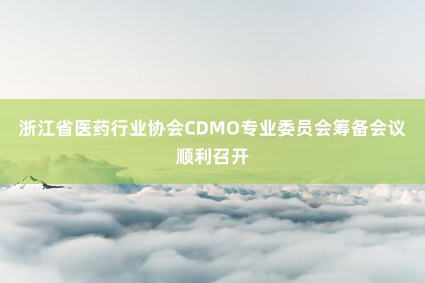 浙江省医药行业协会CDMO专业委员会筹备会议顺利召开