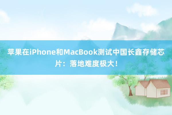 苹果在iPhone和MacBook测试中国长鑫存储芯片：落地难度极大！