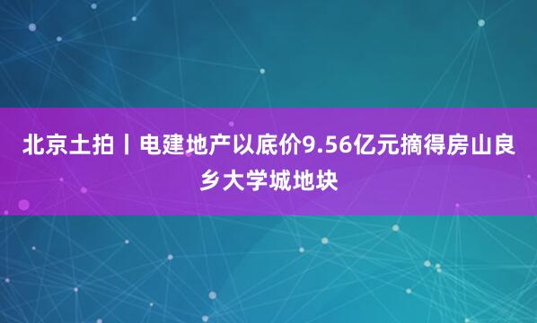 北京土拍丨电建地产以底价9.56亿元摘得房山良乡大学城地块