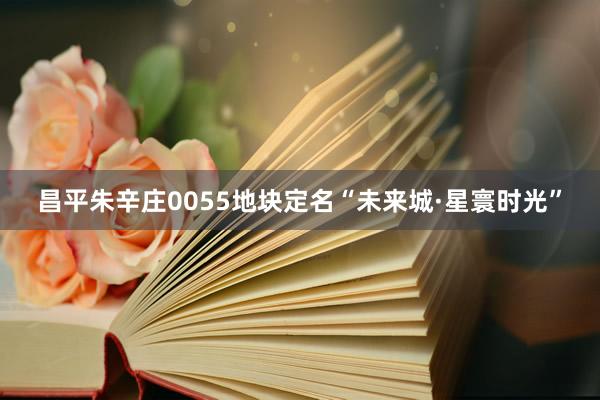 昌平朱辛庄0055地块定名“未来城·星寰时光”