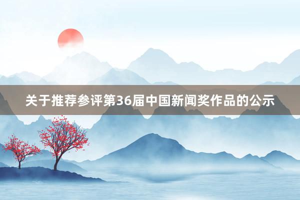 关于推荐参评第36届中国新闻奖作品的公示