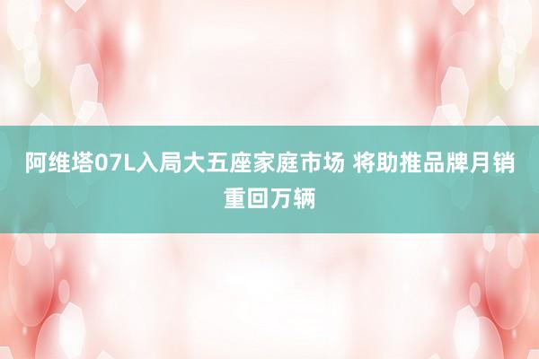 阿维塔07L入局大五座家庭市场 将助推品牌月销重回万辆