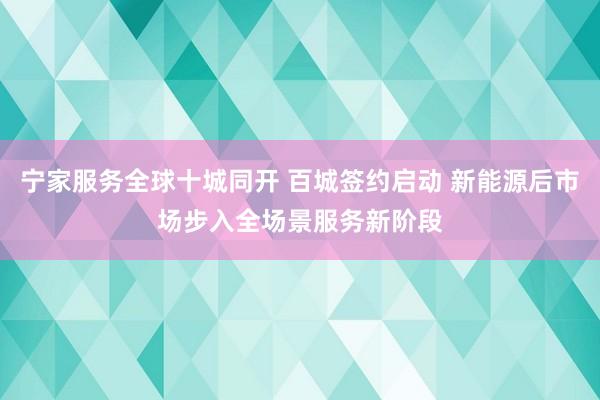宁家服务全球十城同开 百城签约启动 新能源后市场步入全场景服务新阶段