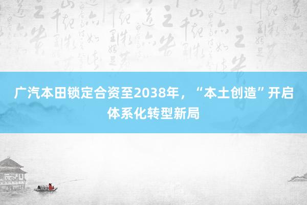 广汽本田锁定合资至2038年，“本土创造”开启体系化转型新局