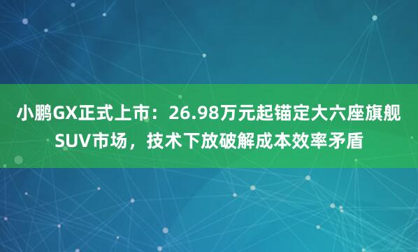 小鹏GX正式上市：26.98万元起锚定大六座旗舰SUV市场，技术下放破解成本效率矛盾