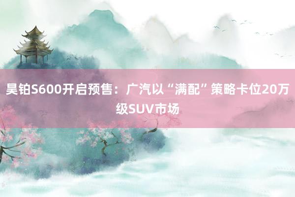 昊铂S600开启预售：广汽以“满配”策略卡位20万级SUV市场