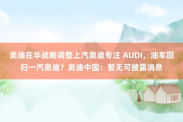 奥迪在华战略调整上汽奥迪专注 AUDI，油车回归一汽奥迪？奥迪中国：暂无可披露消息