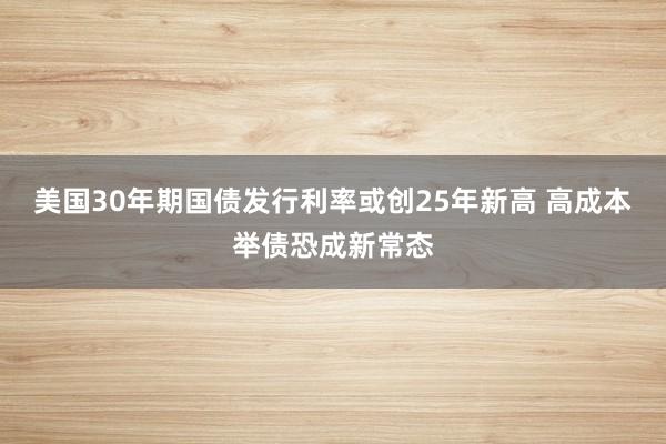 美国30年期国债发行利率或创25年新高 高成本举债恐成新常态