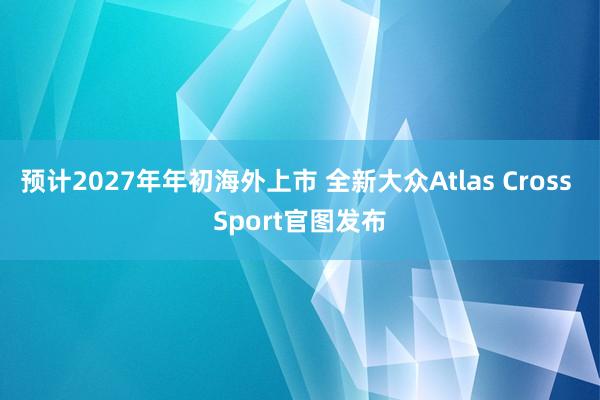预计2027年年初海外上市 全新大众Atlas Cross Sport官图发布