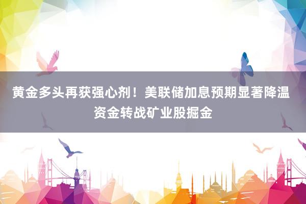 黄金多头再获强心剂！美联储加息预期显著降温 资金转战矿业股掘金