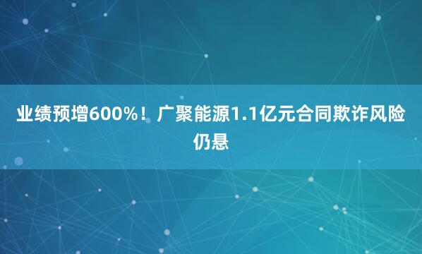 业绩预增600%！广聚能源1.1亿元合同欺诈风险仍悬