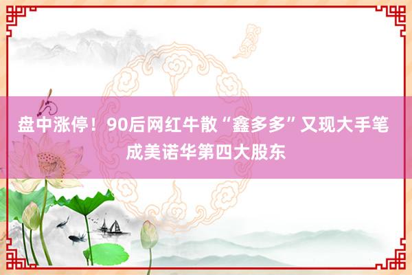 盘中涨停！90后网红牛散“鑫多多”又现大手笔 成美诺华第四大股东
