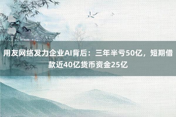 用友网络发力企业AI背后：三年半亏50亿，短期借款近40亿货币资金25亿