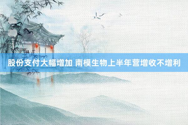 股份支付大幅增加 南模生物上半年营增收不增利