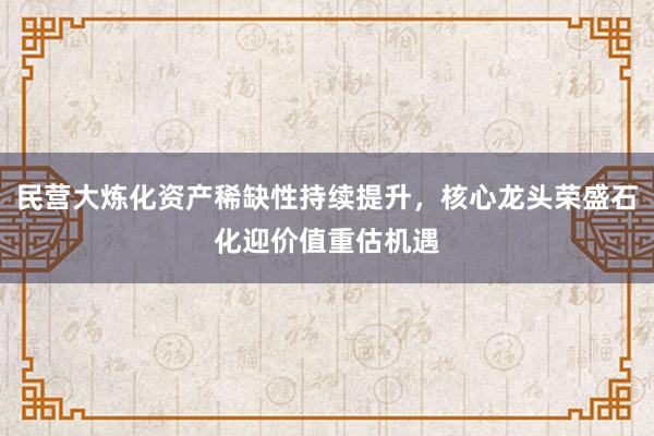 民营大炼化资产稀缺性持续提升，核心龙头荣盛石化迎价值重估机遇