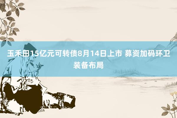 玉禾田15亿元可转债8月14日上市 募资加码环卫装备布局
