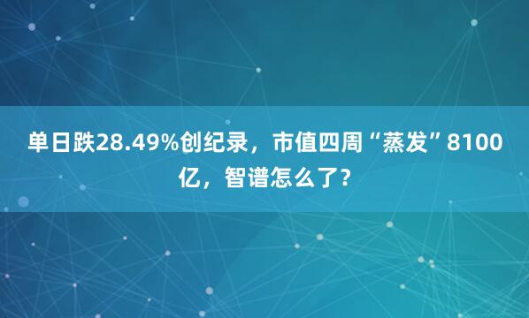 单日跌28.49%创纪录，市值四周“蒸发”8100亿，智谱怎么了？
