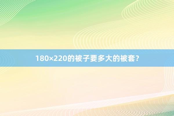 180×220的被子要多大的被套？