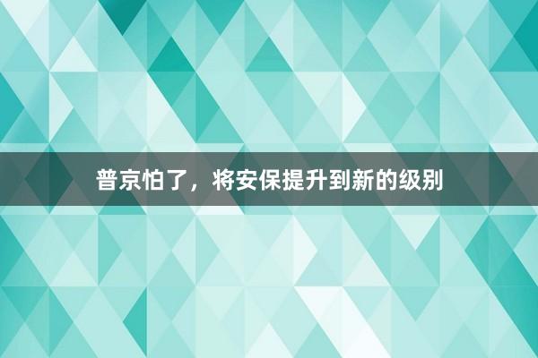 普京怕了，将安保提升到新的级别