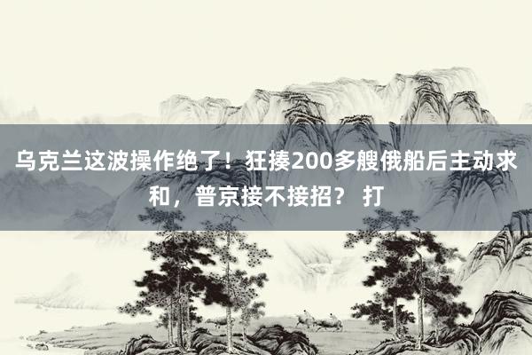 乌克兰这波操作绝了！狂揍200多艘俄船后主动求和，普京接不接招？ 打