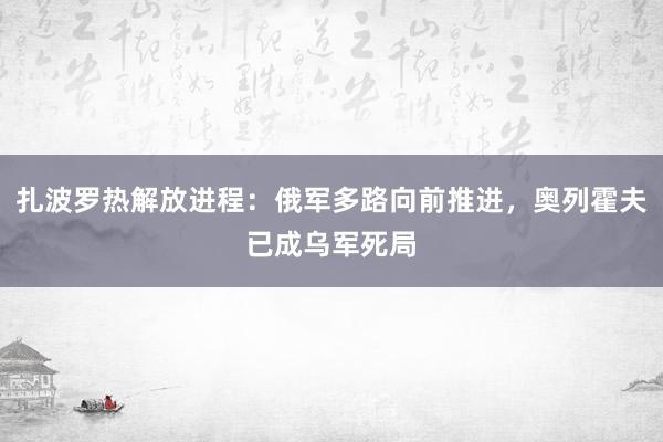 扎波罗热解放进程：俄军多路向前推进，奥列霍夫已成乌军死局