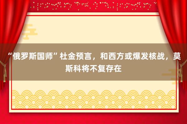“俄罗斯国师”杜金预言，和西方或爆发核战，莫斯科将不复存在
