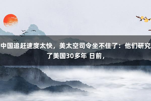 中国追赶速度太快，美太空司令坐不住了：他们研究了美国30多年 日前，