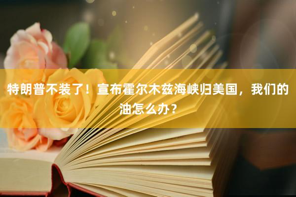 特朗普不装了！宣布霍尔木兹海峡归美国，我们的油怎么办？