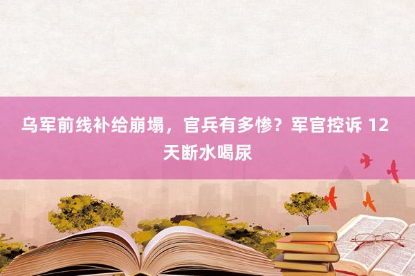乌军前线补给崩塌，官兵有多惨？军官控诉 12 天断水喝尿