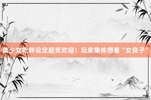 美少女吃胖设定超受欢迎！玩家集体想看“女良子”