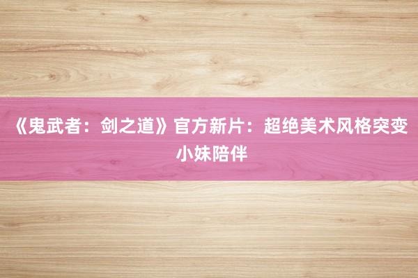 《鬼武者：剑之道》官方新片：超绝美术风格突变 小妹陪伴
