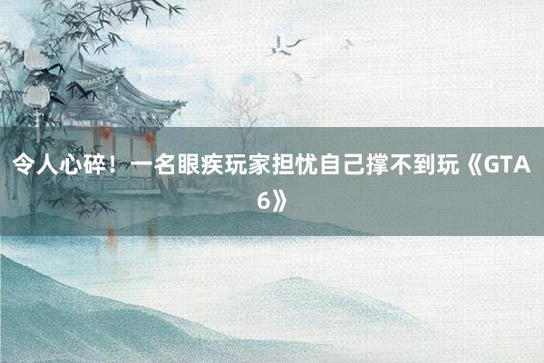 令人心碎！一名眼疾玩家担忧自己撑不到玩《GTA6》