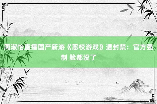 周淑怡直播国产新游《恶校游戏》遭封禁：官方强制 脸都没了