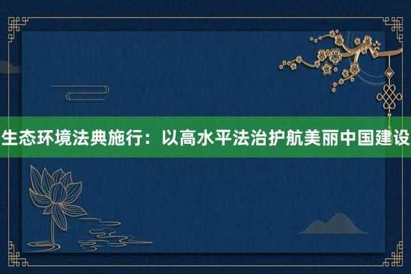 生态环境法典施行：以高水平法治护航美丽中国建设