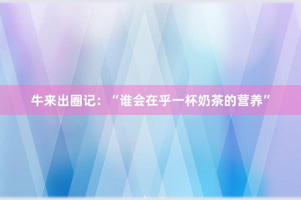 牛来出圈记：“谁会在乎一杯奶茶的营养”