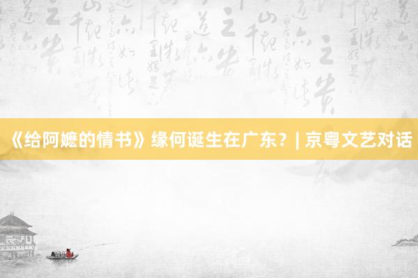 《给阿嬷的情书》缘何诞生在广东？| 京粤文艺对话
