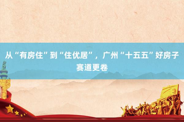 从“有房住”到“住优居”，广州“十五五”好房子赛道更卷
