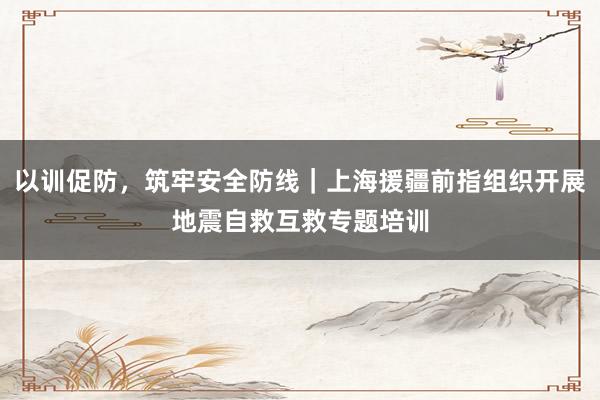 以训促防，筑牢安全防线｜上海援疆前指组织开展地震自救互救专题培训